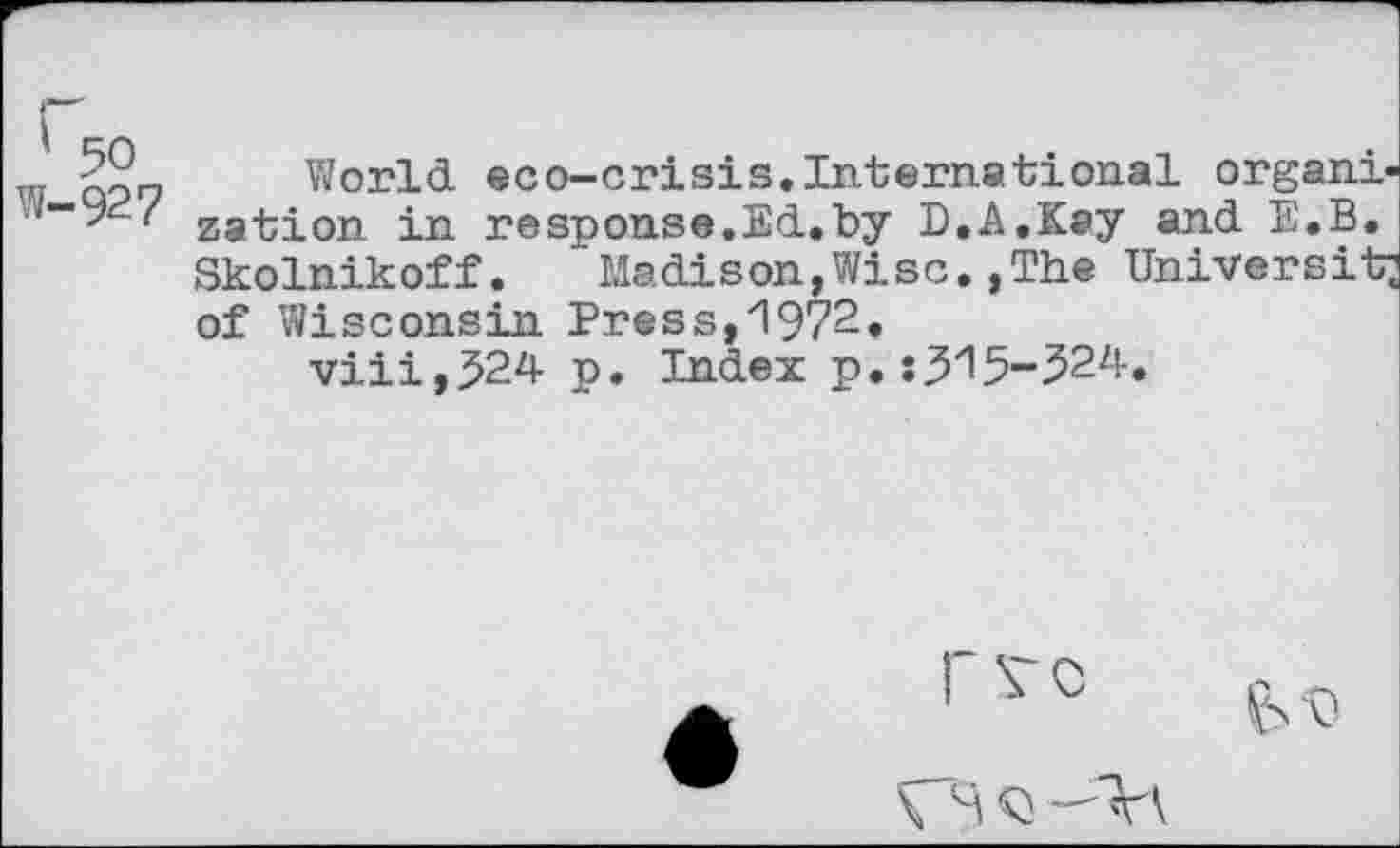 ﻿-50 World eco-crisis.International organi-zation in respouse.Ed.by B.A.Kay and E.B. Skolnikoff. Madison,Wise.,The University of Wisconsin Press,1972.
viii,$24 p. Index p.:315-524.
rvc
VS Q